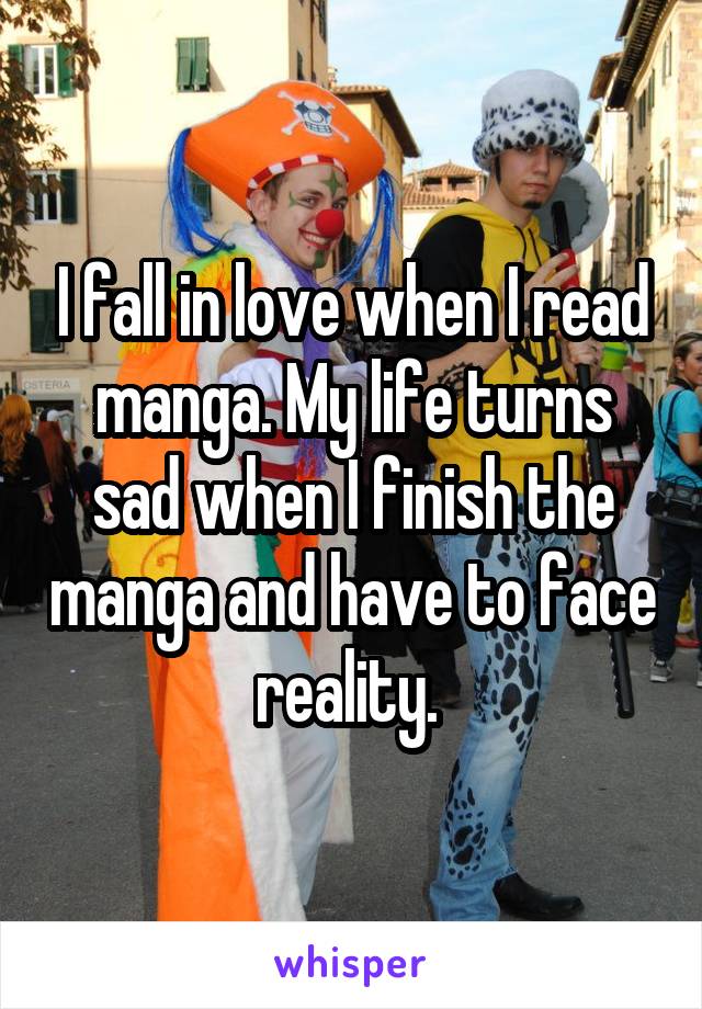 I fall in love when I read manga. My life turns sad when I finish the manga and have to face reality. 