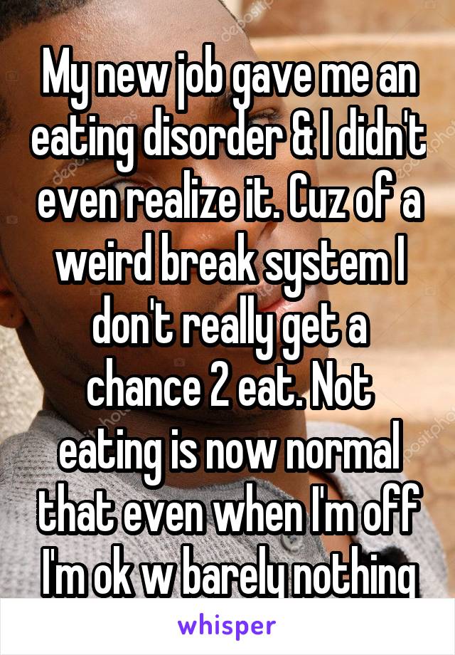 My new job gave me an eating disorder & I didn't even realize it. Cuz of a weird break system I don't really get a chance 2 eat. Not eating is now normal that even when I'm off I'm ok w barely nothing