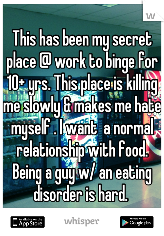 This has been my secret place @ work to binge for 10+ yrs. This place is killing me slowly & makes me hate myself . I want  a normal relationship with food. Being a guy w/ an eating disorder is hard. 