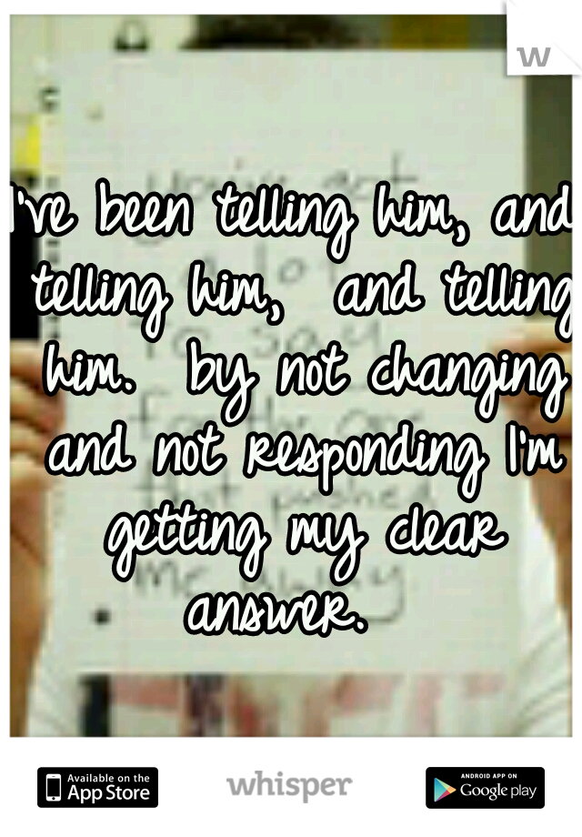 I've been telling him, and telling him,  and telling him.  by not changing and not responding I'm getting my clear answer.  
