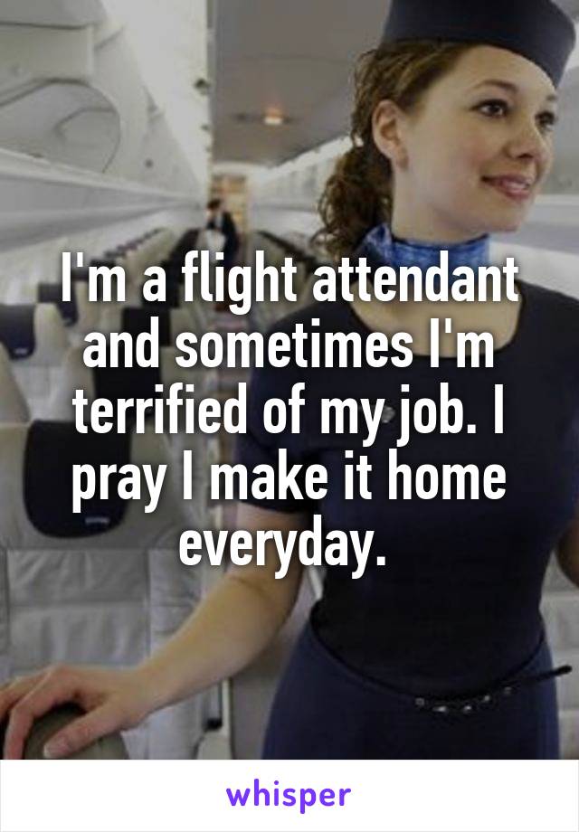 I'm a flight attendant and sometimes I'm terrified of my job. I pray I make it home everyday. 