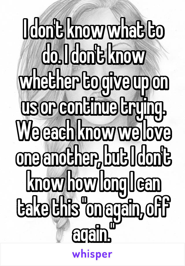 I don't know what to do. I don't know whether to give up on us or continue trying. We each know we love one another, but I don't know how long I can take this "on again, off again."