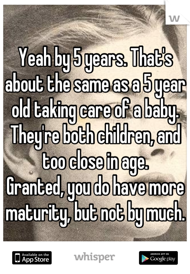 Yeah by 5 years. That's about the same as a 5 year old taking care of a baby. They're both children, and too close in age. 
Granted, you do have more maturity, but not by much.