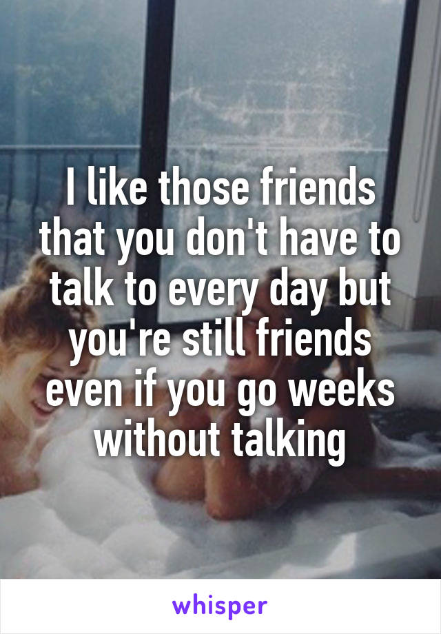 I like those friends that you don't have to talk to every day but you're still friends even if you go weeks without talking