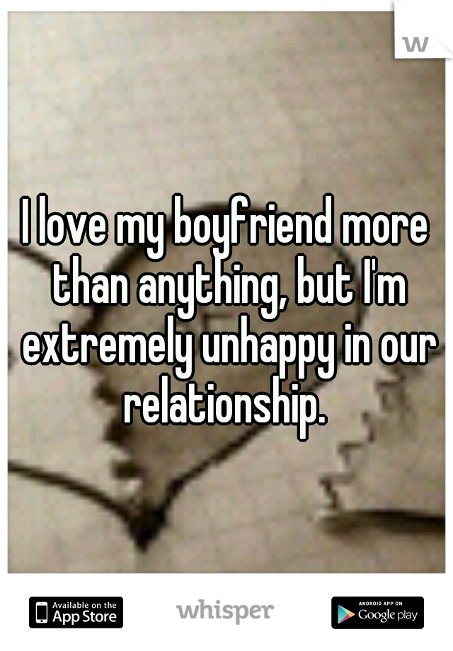 I love my boyfriend more than anything, but I'm extremely unhappy in our relationship. 