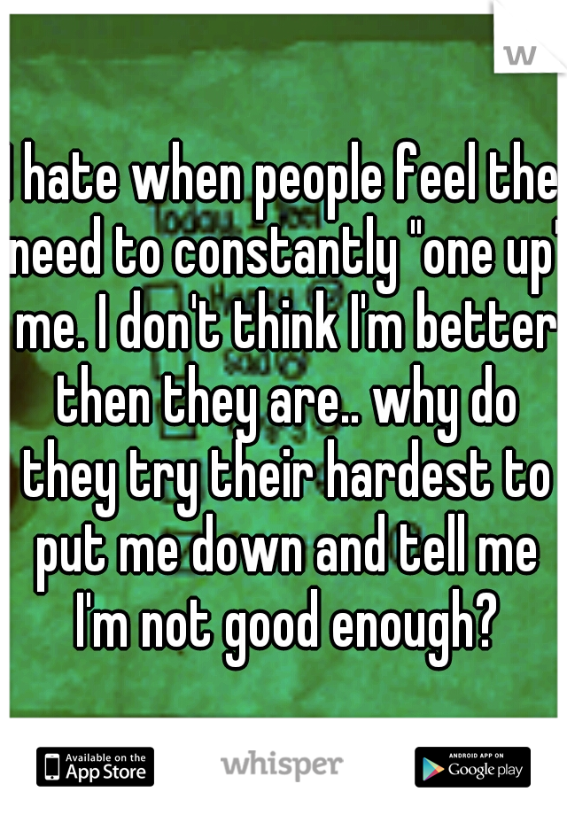 I hate when people feel the need to constantly "one up" me. I don't think I'm better then they are.. why do they try their hardest to put me down and tell me I'm not good enough?