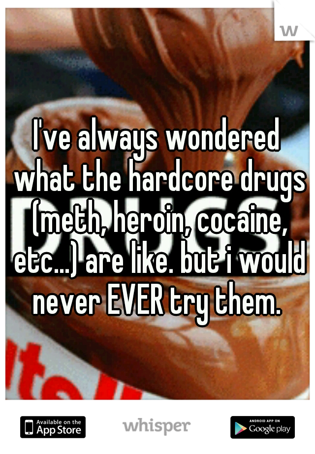 I've always wondered what the hardcore drugs (meth, heroin, cocaine, etc...) are like. but i would never EVER try them. 