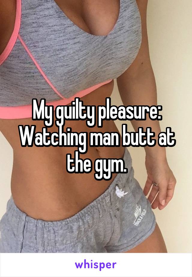 My guilty pleasure:
Watching man butt at the gym.