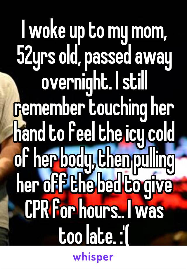 I woke up to my mom, 52yrs old, passed away overnight. I still remember touching her hand to feel the icy cold of her body, then pulling her off the bed to give CPR for hours.. I was too late. :'(