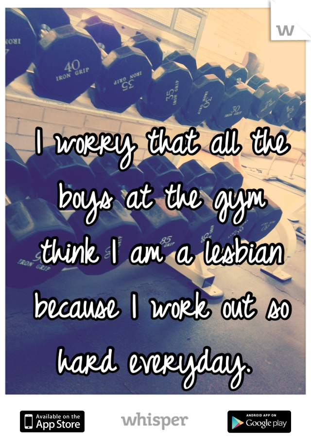 I worry that all the boys at the gym 
think I am a lesbian because I work out so hard everyday. 