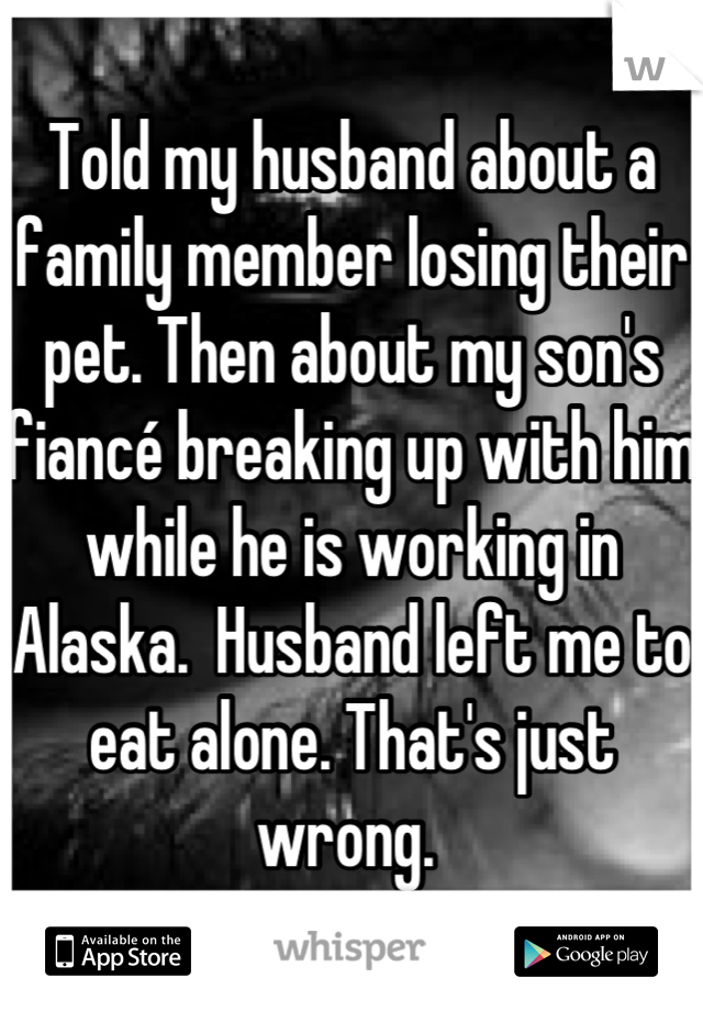Told my husband about a family member losing their pet. Then about my son's fiancé breaking up with him while he is working in Alaska.  Husband left me to eat alone. That's just wrong. 