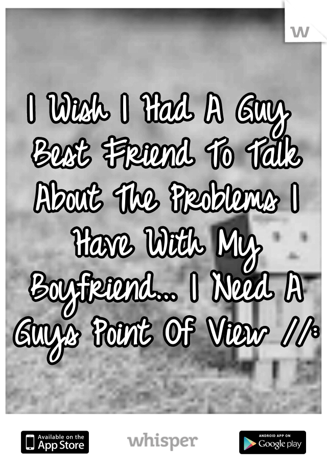 I Wish I Had A Guy Best Friend To Talk About The Problems I Have With My Boyfriend... I Need A Guys Point Of View //: