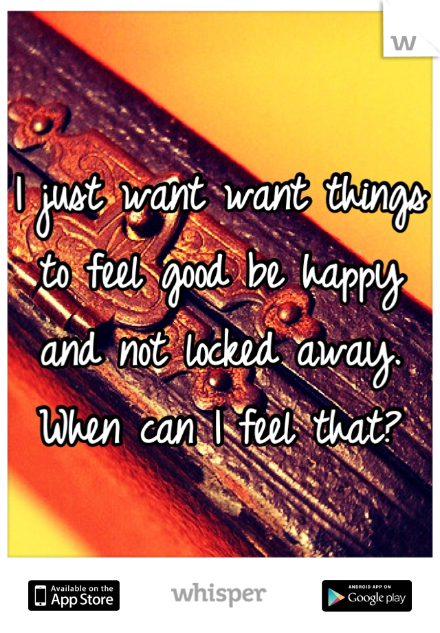 I just want want things to feel good be happy and not locked away. When can I feel that?