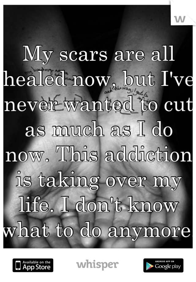 My scars are all healed now, but I've never wanted to cut as much as I do now. This addiction is taking over my life. I don't know what to do anymore. 