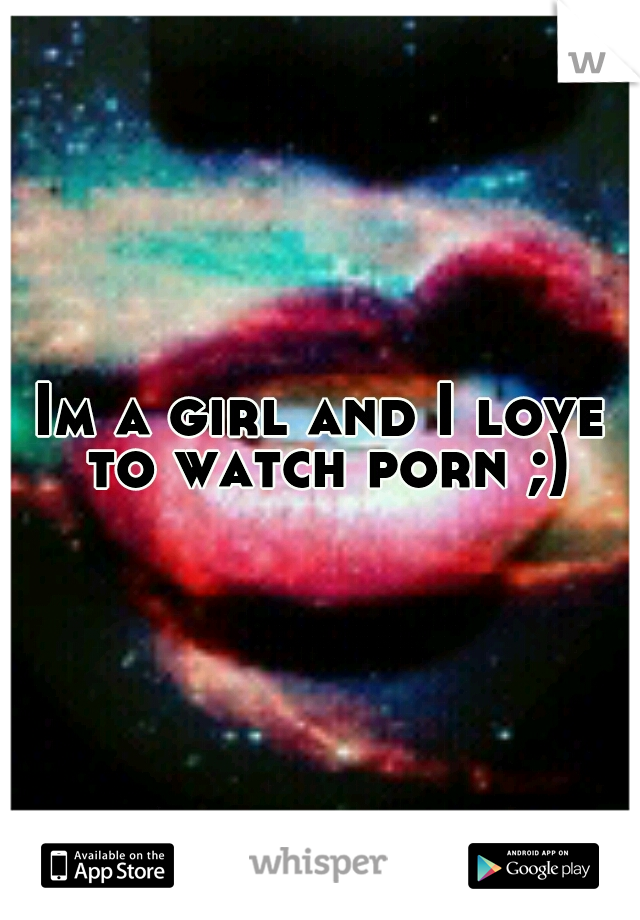 Im a girl and I love to watch porn ;)
