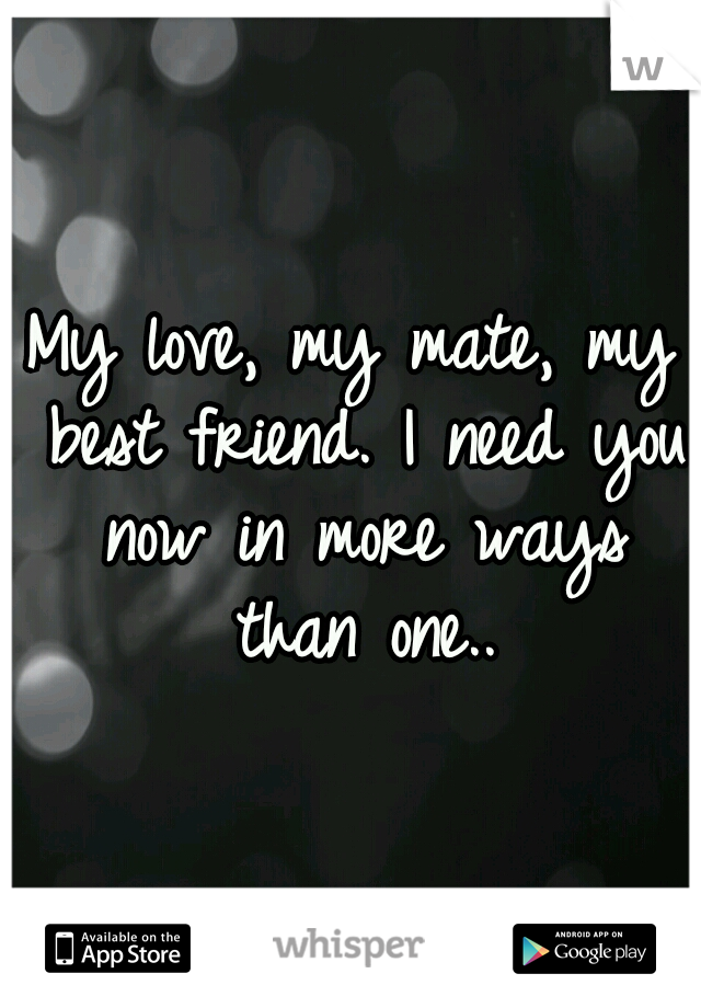 My love, my mate, my best friend. I need you now in more ways than one..