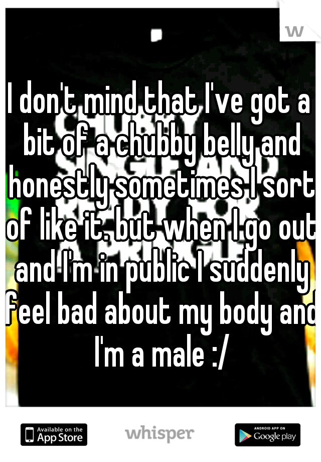 I don't mind that I've got a bit of a chubby belly and honestly sometimes I sort of like it. but when I go out and I'm in public I suddenly feel bad about my body and I'm a male :/