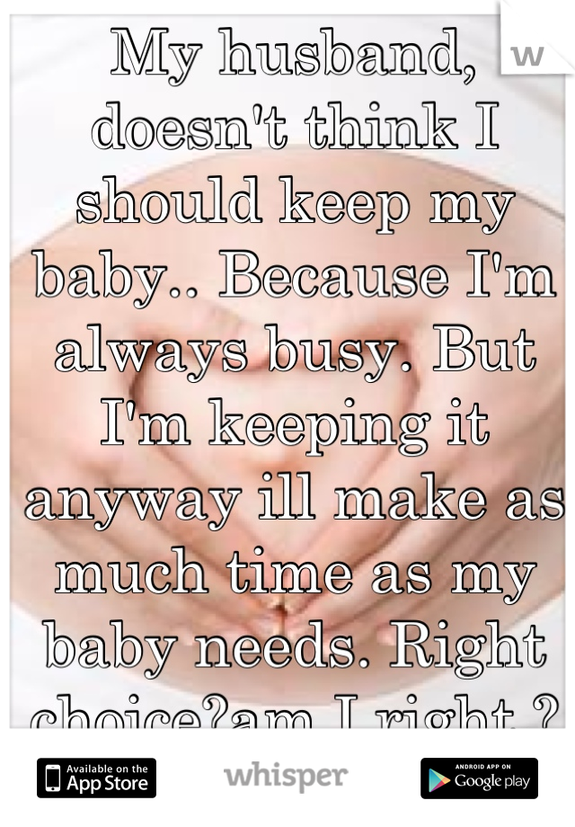 My husband, doesn't think I should keep my baby.. Because I'm always busy. But I'm keeping it anyway ill make as much time as my baby needs. Right choice?am I right.?