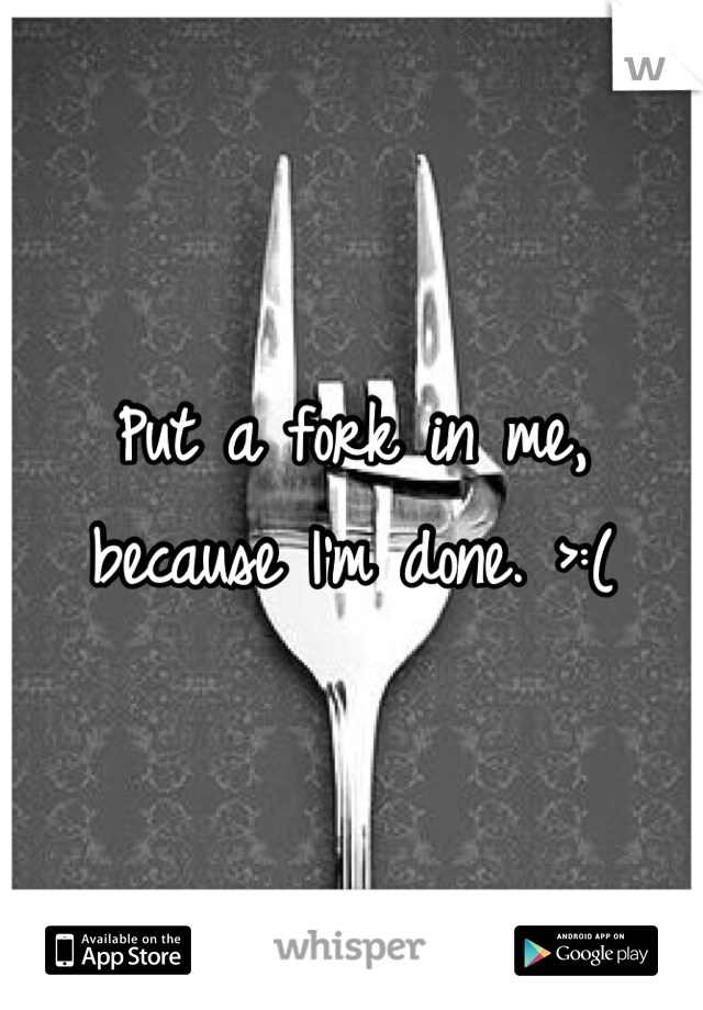 Put a fork in me, because I'm done. >:(