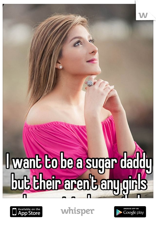 I want to be a sugar daddy but their aren't any girls who want to be spoiled. 