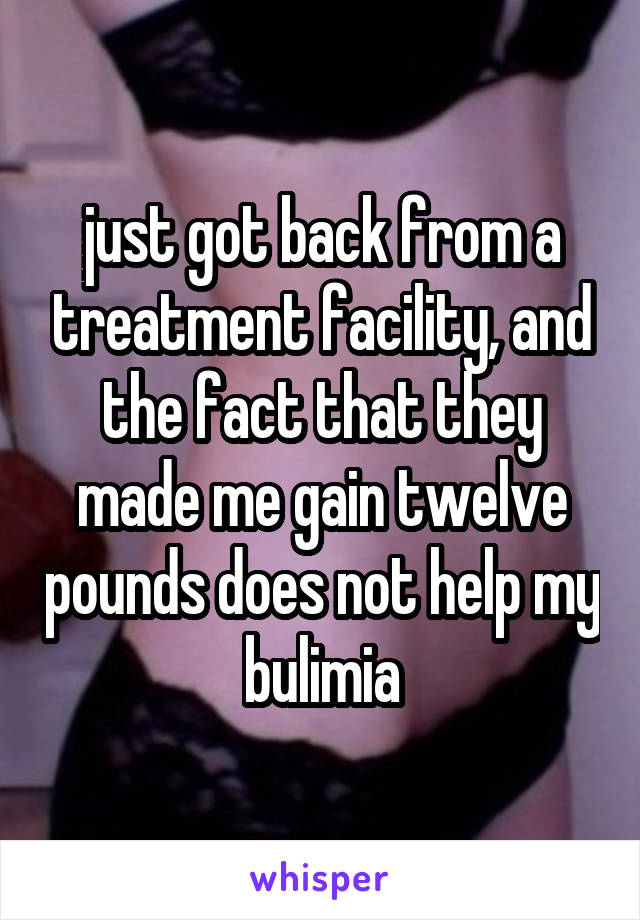 just got back from a treatment facility, and the fact that they made me gain twelve pounds does not help my bulimia