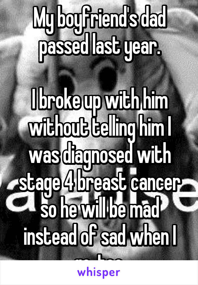 My boyfriend's dad passed last year.

I broke up with him without telling him I was diagnosed with stage 4 breast cancer so he will be mad instead of sad when I go, too.