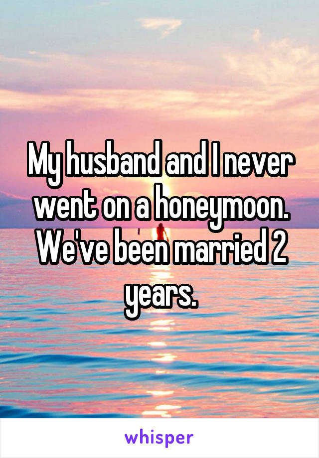 My husband and I never went on a honeymoon. We've been married 2 years.