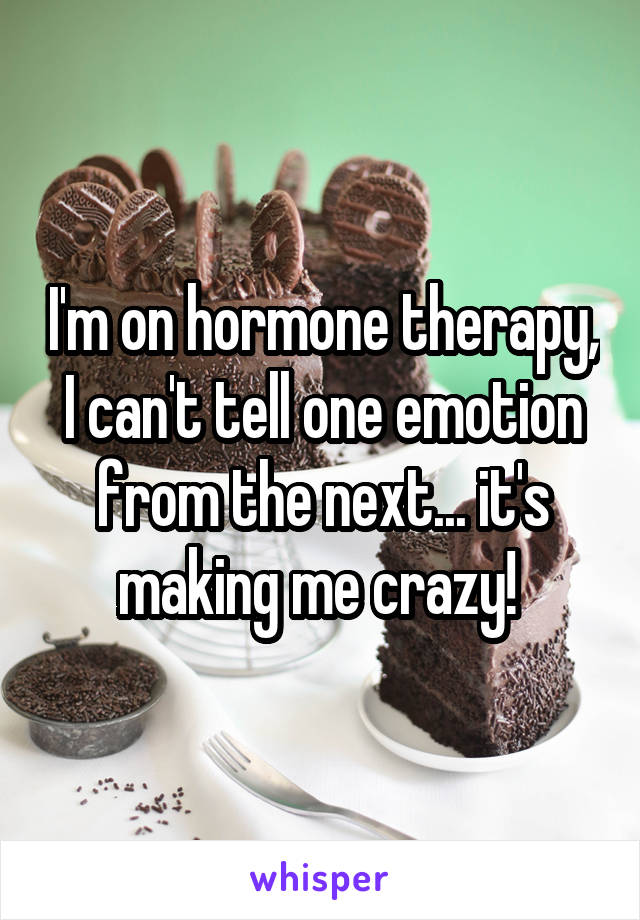 I'm on hormone therapy, I can't tell one emotion from the next... it's making me crazy! 