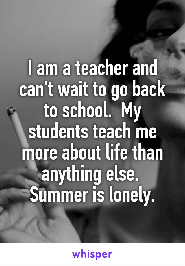 I am a teacher and can't wait to go back to school.  My students teach me more about life than anything else.  Summer is lonely.