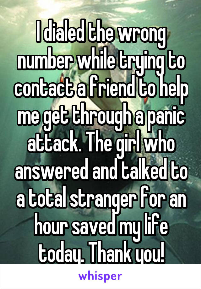 I dialed the wrong number while trying to contact a friend to help me get through a panic attack. The girl who answered and talked to a total stranger for an hour saved my life today. Thank you!