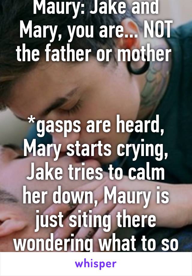 Maury: Jake and Mary, you are... NOT the father or mother 


*gasps are heard, Mary starts crying, Jake tries to calm her down, Maury is just siting there wondering what to so next* 