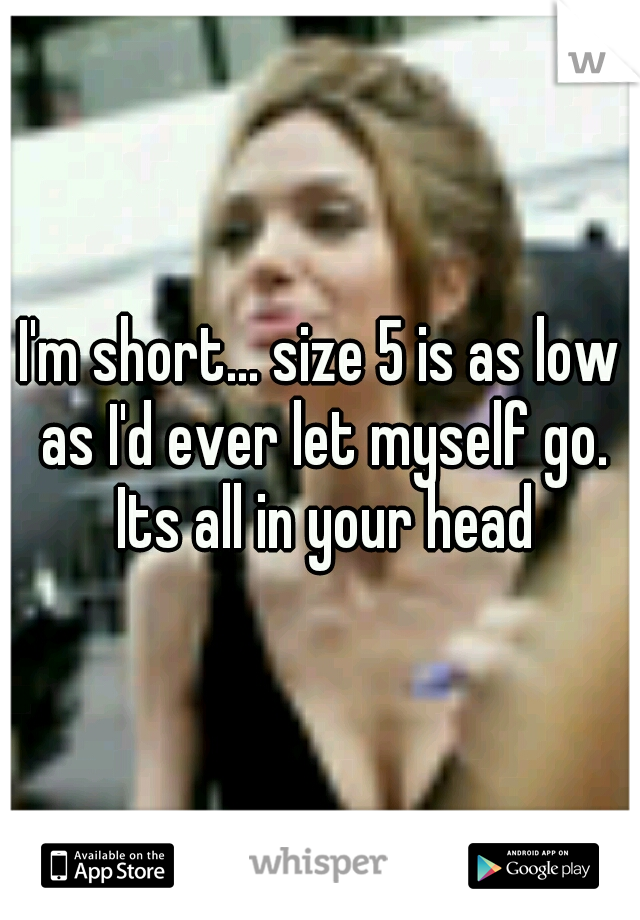 I'm short... size 5 is as low as I'd ever let myself go. Its all in your head