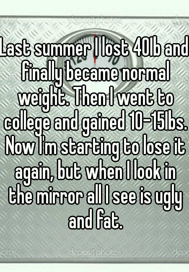 Last summer I lost 40Ib and finally became normal weight. Then I went to college and gained 10-15Ibs. Now I'm starting to lose it again, but when I look in the mirror all I see is ugly and fat.