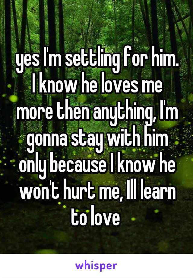 yes I'm settling for him. I know he loves me more then anything, I'm gonna stay with him only because I know he won't hurt me, Ill learn to love 