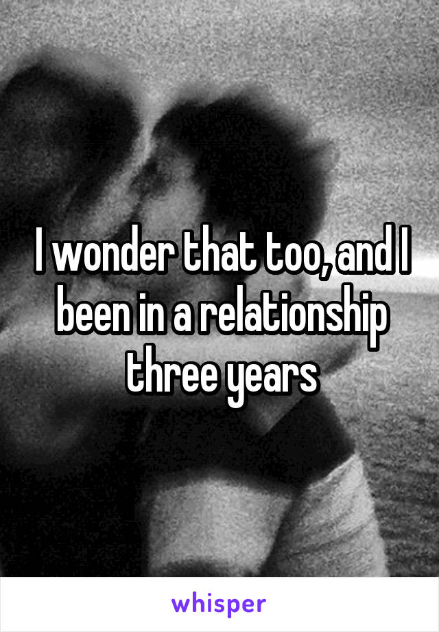 I wonder that too, and I been in a relationship three years