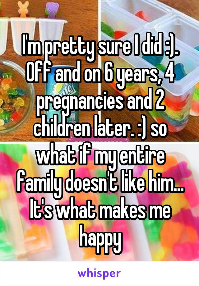 I'm pretty sure I did :). Off and on 6 years, 4 pregnancies and 2 children later. :) so what if my entire family doesn't like him... It's what makes me happy