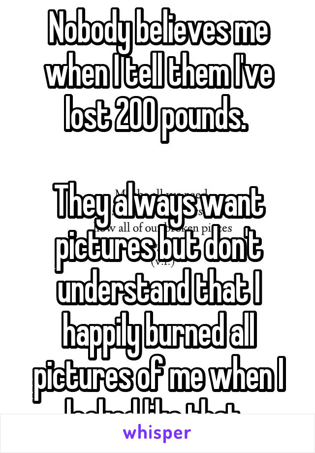 Nobody believes me when I tell them I've lost 200 pounds. 

They always want pictures but don't understand that I happily burned all pictures of me when I looked like that. 