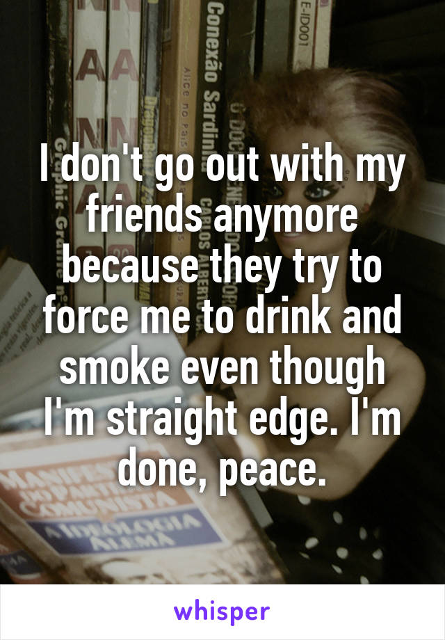 I don't go out with my friends anymore because they try to force me to drink and smoke even though I'm straight edge. I'm done, peace.