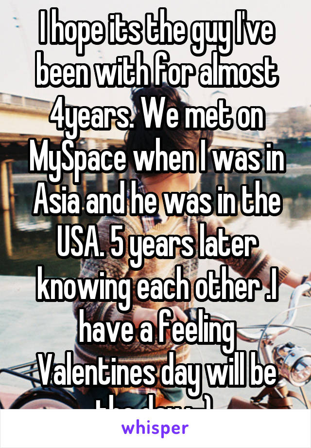 I hope its the guy I've been with for almost 4years. We met on MySpace when I was in Asia and he was in the USA. 5 years later knowing each other .I have a feeling Valentines day will be the day :-) 