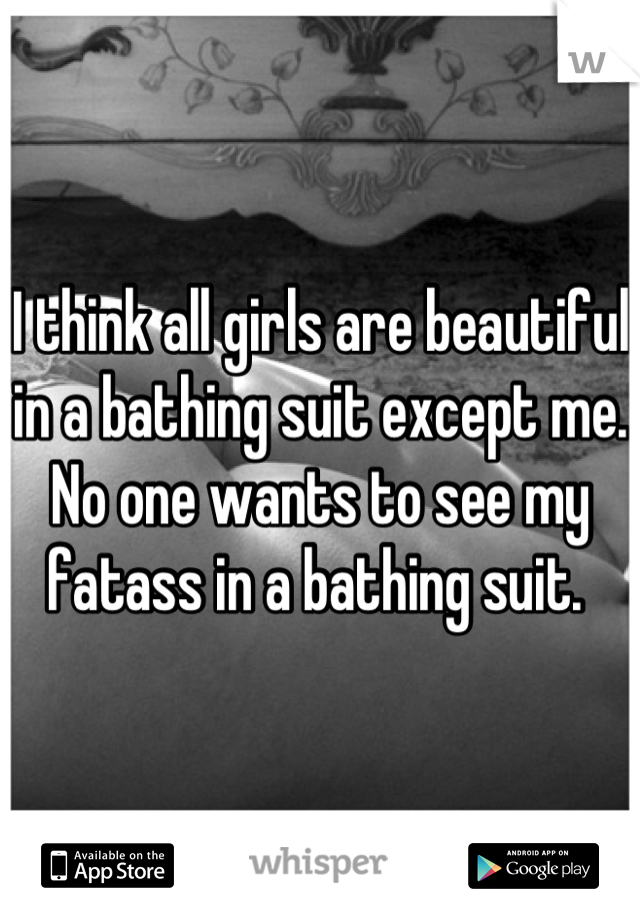 I think all girls are beautiful in a bathing suit except me. No one wants to see my fatass in a bathing suit. 