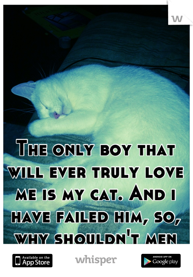 The only boy that will ever truly love me is my cat. And i have failed him, so, why shouldn't men fail me?
