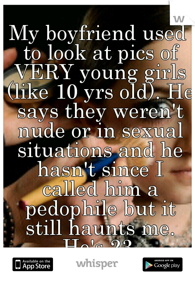 My boyfriend used to look at pics of VERY young girls (like 10 yrs old). He says they weren't nude or in sexual situations and he hasn't since I called him a pedophile but it still haunts me. He's 23.