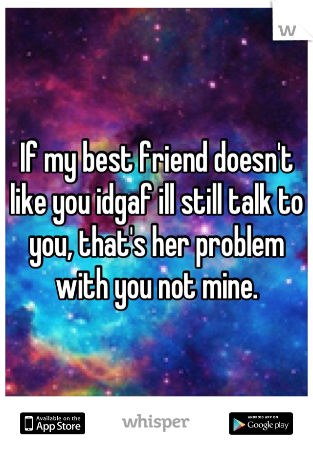 If my best friend doesn't like you idgaf ill still talk to you, that's her problem with you not mine.