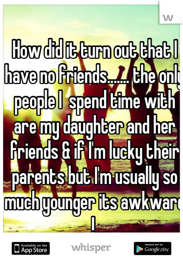 How did it turn out that I have no friends....... the only people I  spend time with are my daughter and her friends & if I'm lucky their parents but I'm usually so much younger its awkward ! 