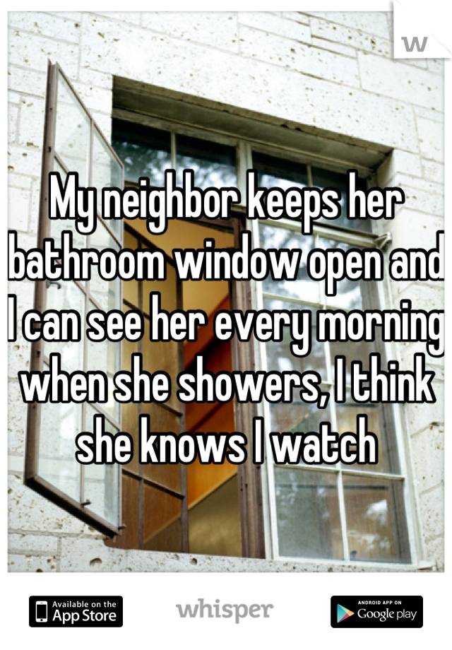 My neighbor keeps her bathroom window open and I can see her every morning when she showers, I think she knows I watch