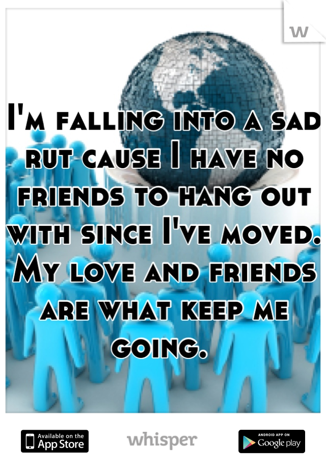 I'm falling into a sad rut cause I have no friends to hang out with since I've moved. My love and friends are what keep me going. 