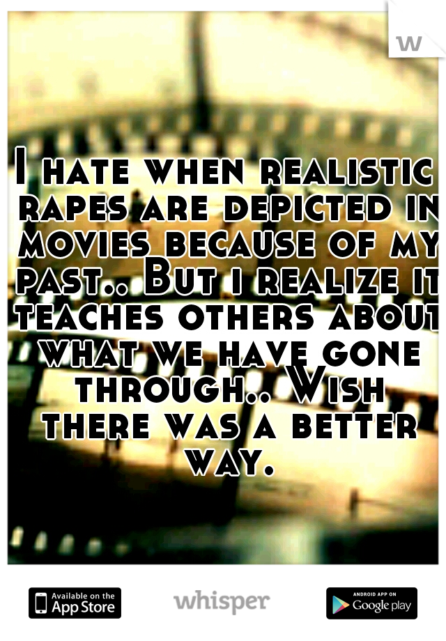 I hate when realistic rapes are depicted in movies because of my past.. But i realize it teaches others about what we have gone through.. Wish there was a better way.