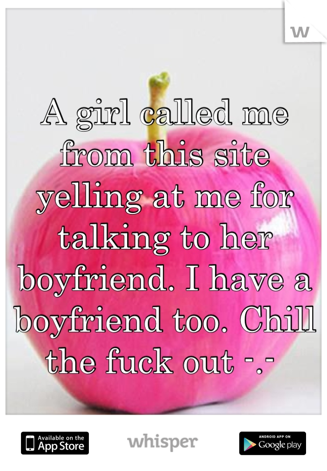 A girl called me from this site yelling at me for talking to her boyfriend. I have a boyfriend too. Chill the fuck out -.- 