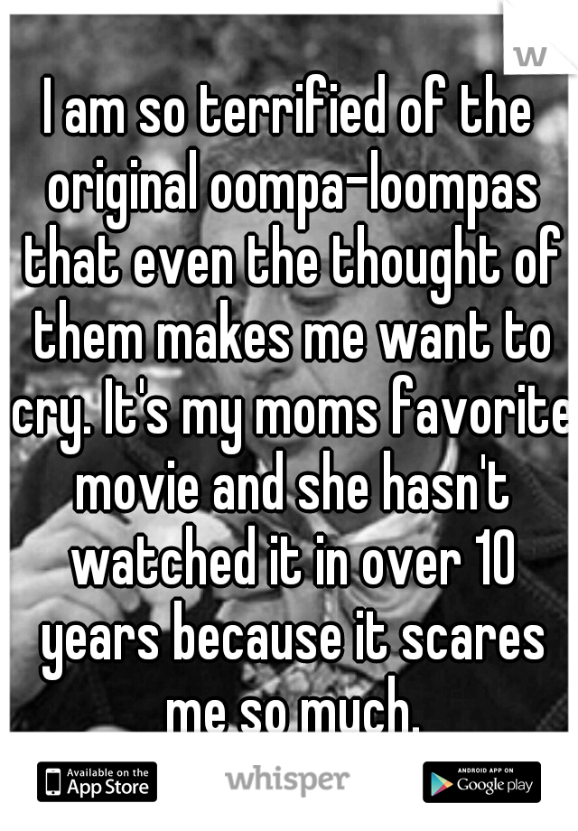 I am so terrified of the original oompa-loompas that even the thought of them makes me want to cry. It's my moms favorite movie and she hasn't watched it in over 10 years because it scares me so much.