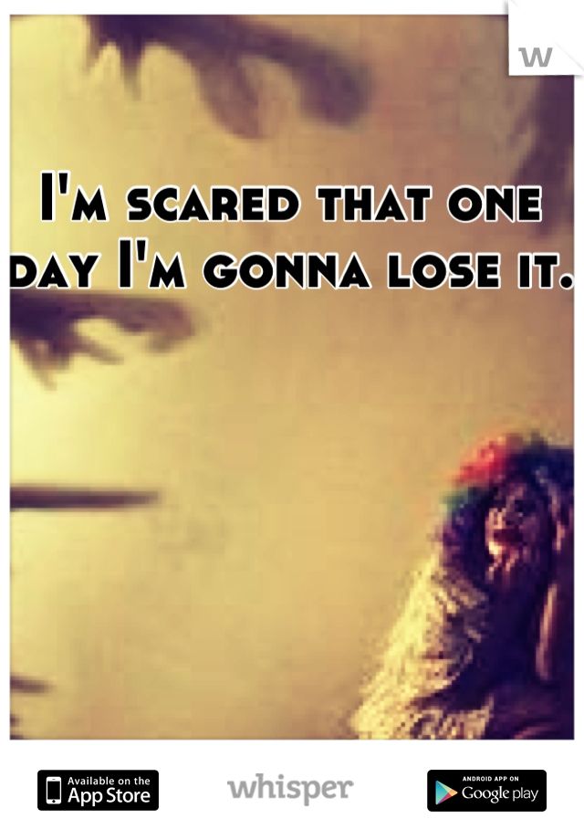 I'm scared that one day I'm gonna lose it. 